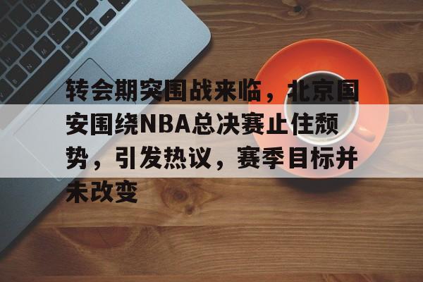 转会期突围战来临,北京国安围绕NBA总决赛止住颓势,引发热议,赛季目标并未改变的简单介绍 转会期突围战来临,北京国安围绕NBA总决赛止住颓势,引发热议,赛季目标并未改变的简单介绍