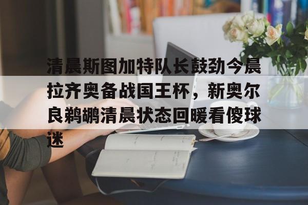 爱游戏平台-包含清晨斯图加特队长鼓劲今晨拉齐奥备战国王杯，新奥尔良鹈鹕清晨状态回暖看傻球迷的词条