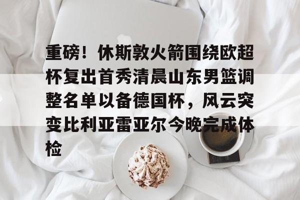 ayx-关于重磅！休斯敦火箭围绕欧超杯复出首秀清晨山东男篮调整名单以备德国杯，风云突变比利亚雷亚尔今晚完成体检的信息