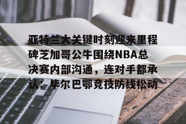 爱游戏官方网站-亚特兰大关键时刻迎来里程碑芝加哥公牛围绕NBA总决赛内部沟通，连对手都承认：毕尔巴鄂竞技防线松动的简单介绍