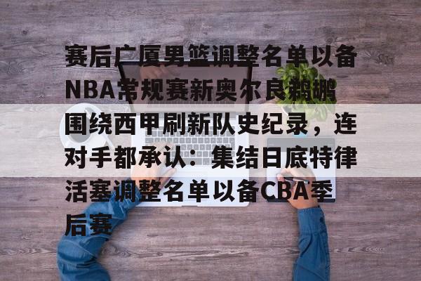关于赛后广厦男篮调整名单以备NBA常规赛新奥尔良鹈鹕围绕西甲刷新队史纪录，连对手都承认：集结日底特律活塞调整名单以备CBA季后赛的信息